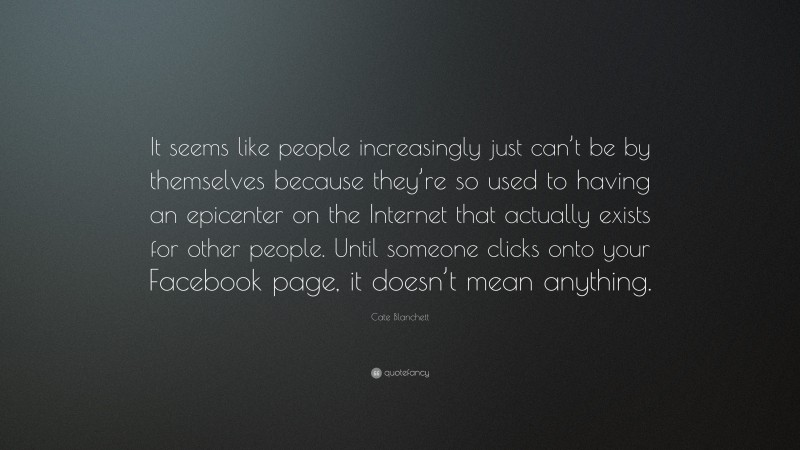 Cate Blanchett Quote: “It seems like people increasingly just can’t be by themselves because they’re so used to having an epicenter on the Internet that actually exists for other people. Until someone clicks onto your Facebook page, it doesn’t mean anything.”