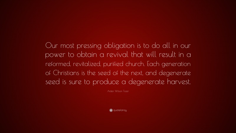 Aiden Wilson Tozer Quote: “Our most pressing obligation is to do all in our power to obtain a revival that will result in a reformed, revitalized, purified church. Each generation of Christians is the seed of the next, and degenerate seed is sure to produce a degenerate harvest.”
