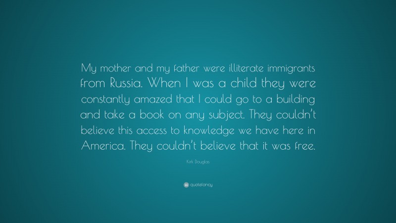Kirk Douglas Quote: “My mother and my father were illiterate immigrants from Russia. When I was a child they were constantly amazed that I could go to a building and take a book on any subject. They couldn’t believe this access to knowledge we have here in America. They couldn’t believe that it was free.”