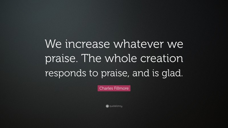 Charles Fillmore Quote: “We increase whatever we praise. The whole creation responds to praise, and is glad.”