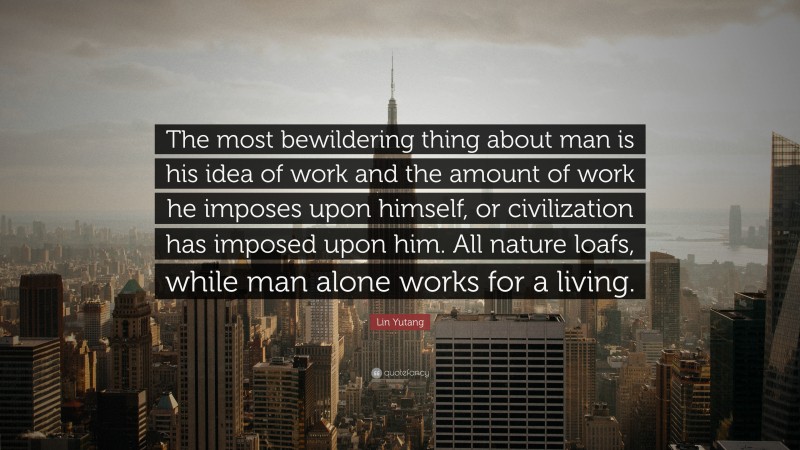 Lin Yutang Quote: “The most bewildering thing about man is his idea of work and the amount of work he imposes upon himself, or civilization has imposed upon him. All nature loafs, while man alone works for a living.”