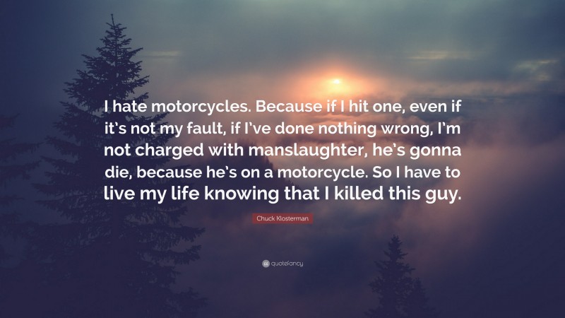 Chuck Klosterman Quote: “I hate motorcycles. Because if I hit one, even if it’s not my fault, if I’ve done nothing wrong, I’m not charged with manslaughter, he’s gonna die, because he’s on a motorcycle. So I have to live my life knowing that I killed this guy.”