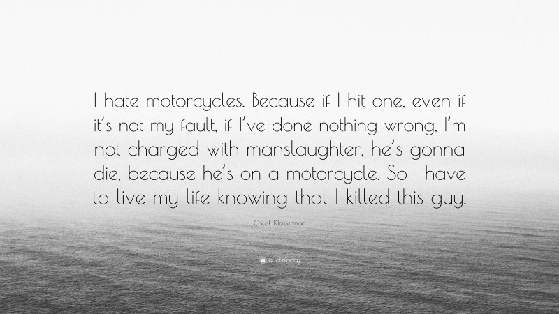 Chuck Klosterman Quote: “I hate motorcycles. Because if I hit one, even if it’s not my fault, if I’ve done nothing wrong, I’m not charged with manslaughter, he’s gonna die, because he’s on a motorcycle. So I have to live my life knowing that I killed this guy.”
