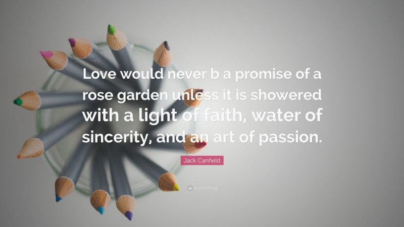 Jack Canfield Quote: “Love would never b a promise of a rose garden unless it is showered with a light of faith, water of sincerity, and an art of passion.”