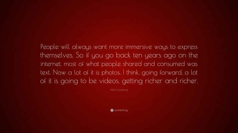 Mark Zuckerberg Quote: “People will always want more immersive ways to express themselves. So if you go back ten years ago on the internet, most of what people shared and consumed was text. Now a lot of it is photos. I think, going forward, a lot of it is going to be videos, getting richer and richer.”