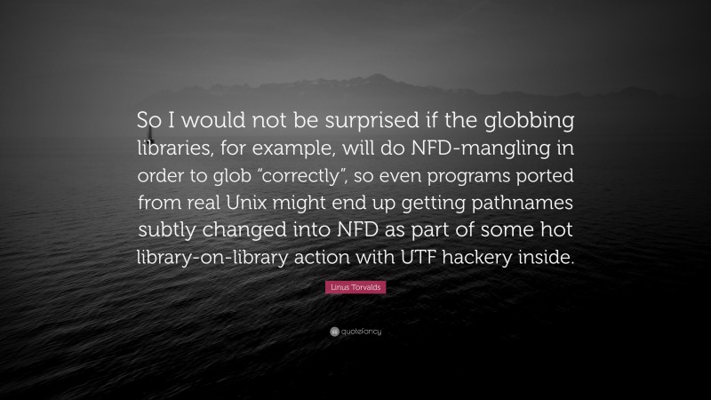 Linus Torvalds Quote: “So I would not be surprised if the globbing libraries, for example, will do NFD-mangling in order to glob “correctly”, so even programs ported from real Unix might end up getting pathnames subtly changed into NFD as part of some hot library-on-library action with UTF hackery inside.”