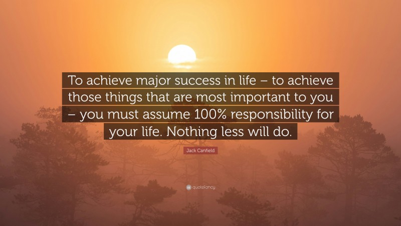 Jack Canfield Quote: “To achieve major success in life – to achieve those things that are most important to you – you must assume 100% responsibility for your life. Nothing less will do.”