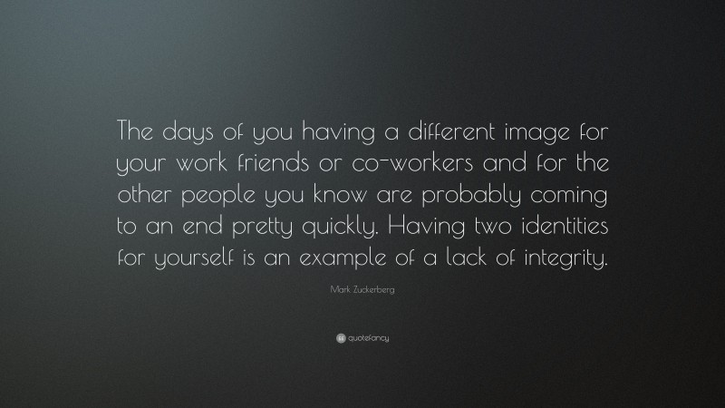 Mark Zuckerberg Quote: “The days of you having a different image for your work friends or co-workers and for the other people you know are probably coming to an end pretty quickly. Having two identities for yourself is an example of a lack of integrity.”