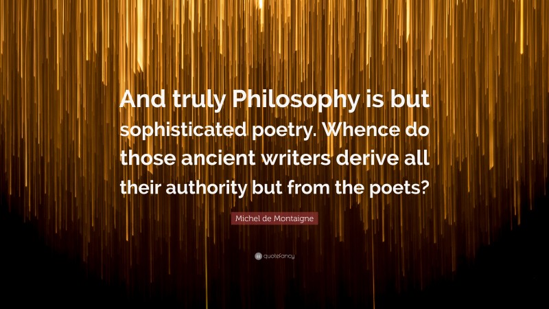 Michel de Montaigne Quote: “And truly Philosophy is but sophisticated poetry. Whence do those ancient writers derive all their authority but from the poets?”