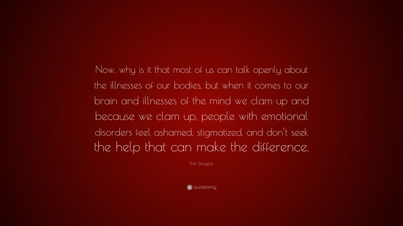 Kirk Douglas Quote: “Now, why is it that most of us can talk openly about the illnesses of our bodies, but when it comes to our brain and illnesses of the mind we clam up and because we clam up, people with emotional disorders feel ashamed, stigmatized, and don’t seek the help that can make the difference.”