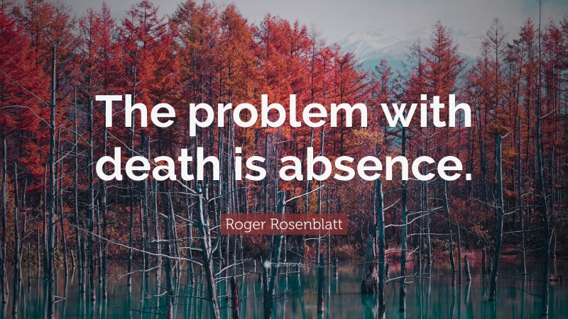 Roger Rosenblatt Quote: “The problem with death is absence.”