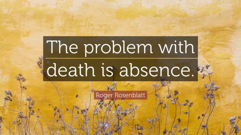 Roger Rosenblatt Quote: “The problem with death is absence.”