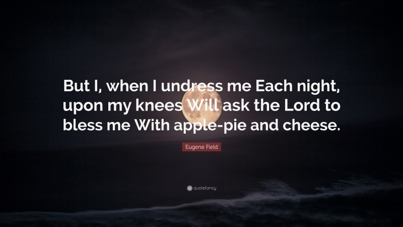 Eugene Field Quote: “But I, when I undress me Each night, upon my knees Will ask the Lord to bless me With apple-pie and cheese.”