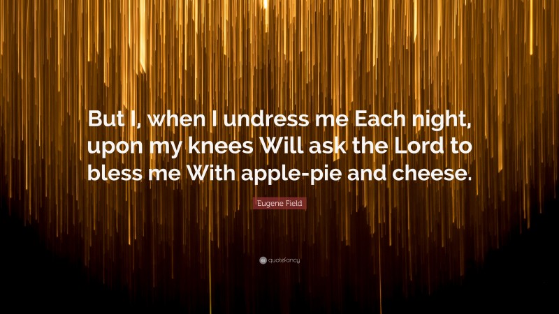 Eugene Field Quote: “But I, when I undress me Each night, upon my knees Will ask the Lord to bless me With apple-pie and cheese.”