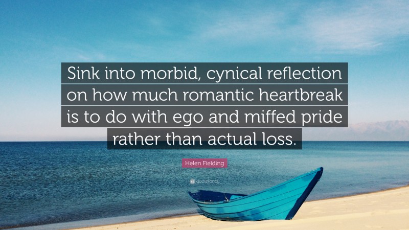 Helen Fielding Quote: “Sink into morbid, cynical reflection on how much romantic heartbreak is to do with ego and miffed pride rather than actual loss.”