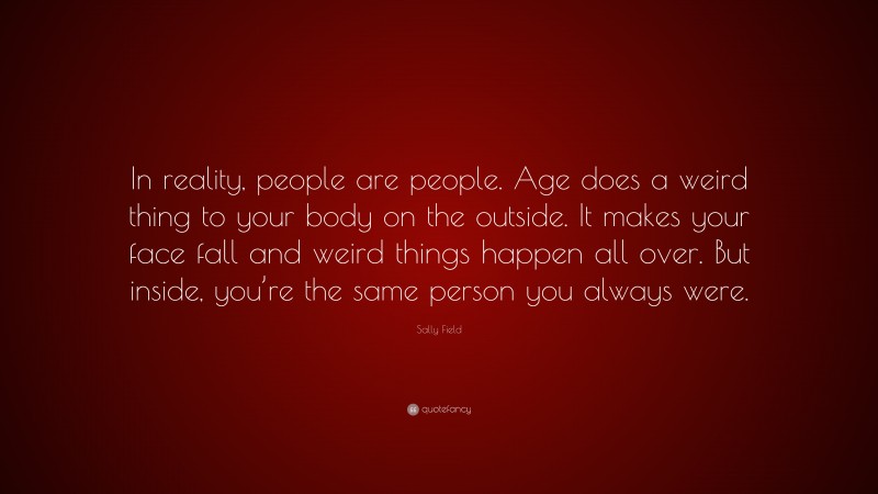 Sally Field Quote: “In reality, people are people. Age does a weird thing to your body on the outside. It makes your face fall and weird things happen all over. But inside, you’re the same person you always were.”