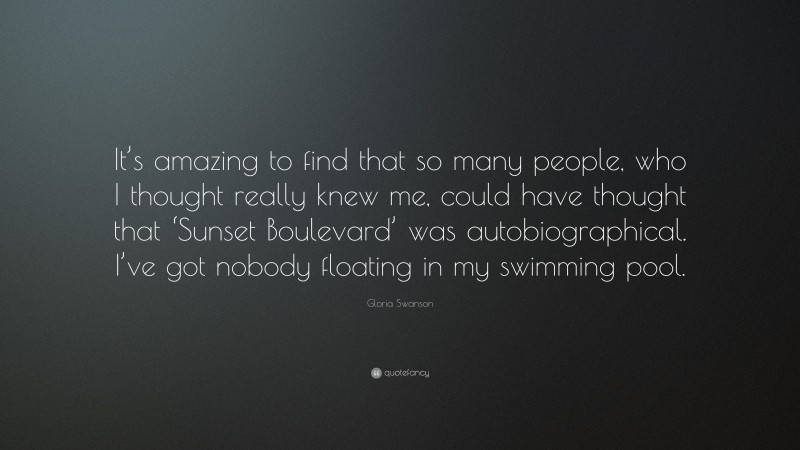 Gloria Swanson Quote: “It’s amazing to find that so many people, who I thought really knew me, could have thought that ‘Sunset Boulevard’ was autobiographical. I’ve got nobody floating in my swimming pool.”