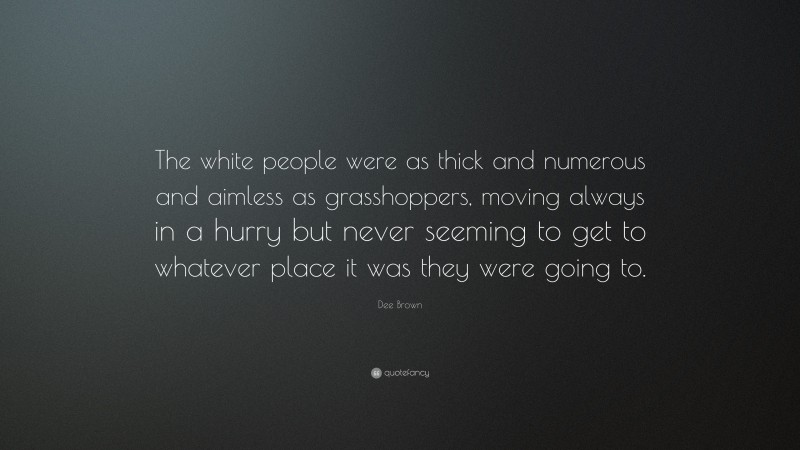 Dee Brown Quote: “The white people were as thick and numerous and aimless as grasshoppers, moving always in a hurry but never seeming to get to whatever place it was they were going to.”