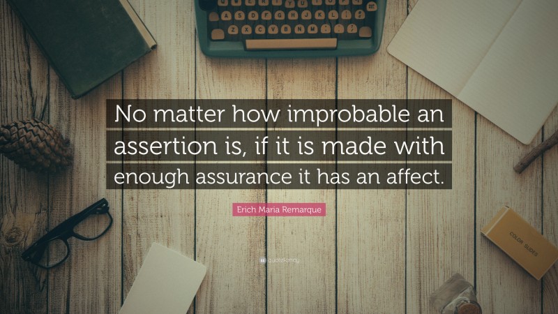 Erich Maria Remarque Quote: “No matter how improbable an assertion is, if it is made with enough assurance it has an affect.”