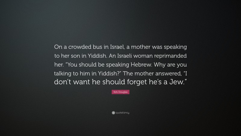 Kirk Douglas Quote: “On a crowded bus in Israel, a mother was speaking to her son in Yiddish. An Israeli woman reprimanded her. “You should be speaking Hebrew. Why are you talking to him in Yiddish?” The mother answered, “I don’t want he should forget he’s a Jew.””