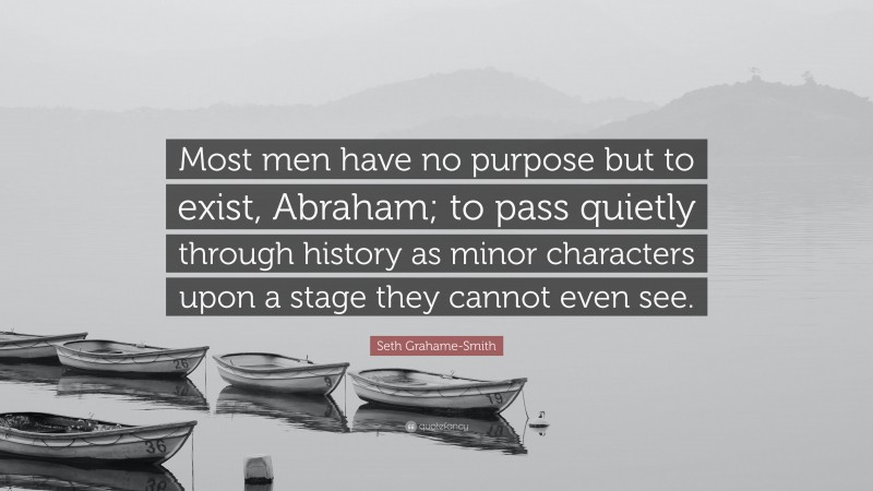 Seth Grahame-Smith Quote: “Most men have no purpose but to exist, Abraham; to pass quietly through history as minor characters upon a stage they cannot even see.”