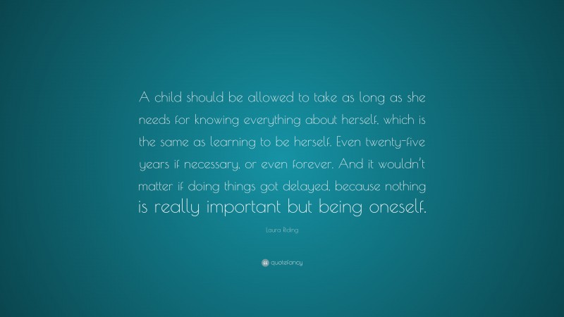 Laura Riding Quote: “A child should be allowed to take as long as she needs for knowing everything about herself, which is the same as learning to be herself. Even twenty-five years if necessary, or even forever. And it wouldn’t matter if doing things got delayed, because nothing is really important but being oneself.”