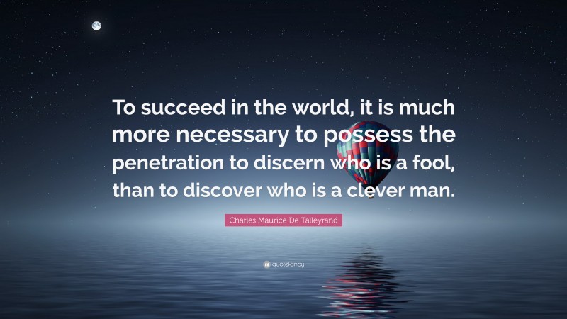 Charles Maurice De Talleyrand Quote: “To succeed in the world, it is much more necessary to possess the penetration to discern who is a fool, than to discover who is a clever man.”