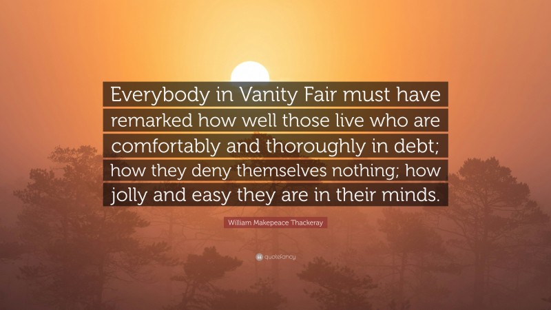 William Makepeace Thackeray Quote: “Everybody in Vanity Fair must have remarked how well those live who are comfortably and thoroughly in debt; how they deny themselves nothing; how jolly and easy they are in their minds.”