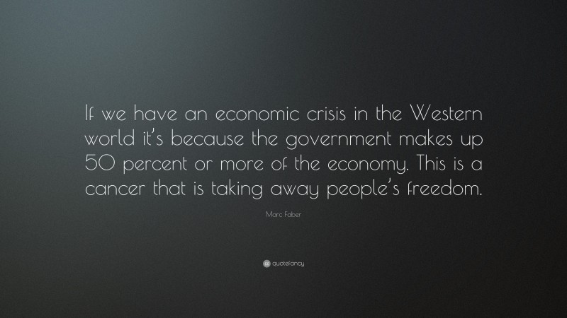 Marc Faber Quote: “If we have an economic crisis in the Western world it’s because the government makes up 50 percent or more of the economy. This is a cancer that is taking away people’s freedom.”