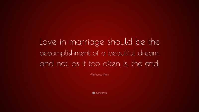 Alphonse Karr Quote: “Love in marriage should be the accomplishment of a beautiful dream, and not, as it too often is, the end.”