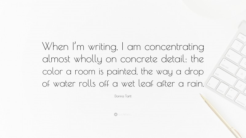 Donna Tartt Quote: “When I’m writing, I am concentrating almost wholly on concrete detail: the color a room is painted, the way a drop of water rolls off a wet leaf after a rain.”