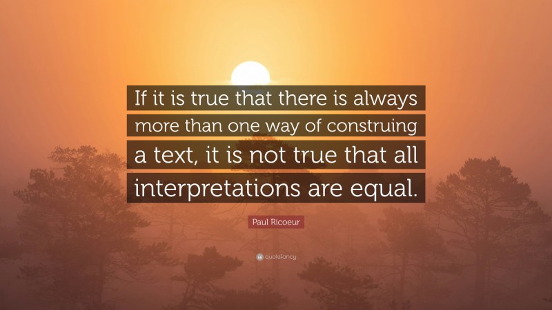 Paul Ricoeur Quote: “If it is true that there is always more than one way of construing a text, it is not true that all interpretations are equal.”