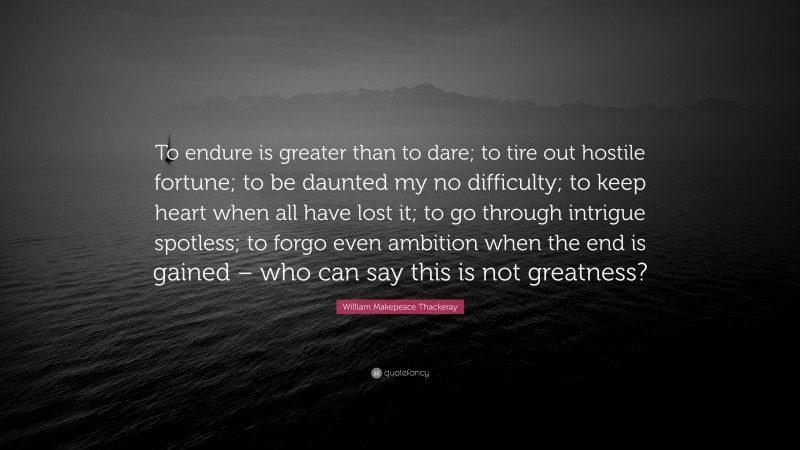 William Makepeace Thackeray Quote: “To endure is greater than to dare; to tire out hostile fortune; to be daunted my no difficulty; to keep heart when all have lost it; to go through intrigue spotless; to forgo even ambition when the end is gained – who can say this is not greatness?”