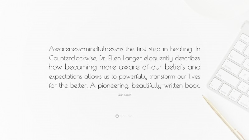 Dean Ornish Quote: “Awareness-mindfulness-is the first step in healing. In Counterclockwise, Dr. Ellen Langer eloquently describes how becoming more aware of our beliefs and expectations allows us to powerfully transform our lives for the better. A pioneering, beautifully-written book.”