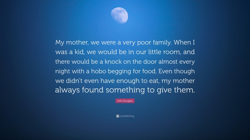 Kirk Douglas Quote: “My mother, we were a very poor family. When I was a kid, we would be in our little room, and there would be a knock on the door almost every night with a hobo begging for food. Even though we didn’t even have enough to eat, my mother always found something to give them.”
