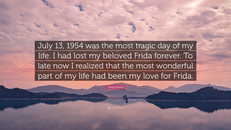 Diego Rivera Quote: “July 13, 1954 was the most tragic day of my life. I had lost my beloved Frida forever. To late now I realized that the most wonderful part of my life had been my love for Frida.”