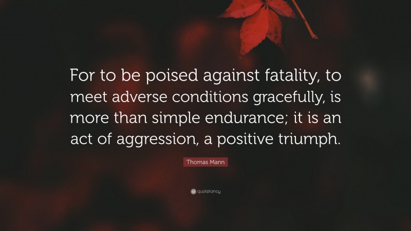 Thomas Mann Quote: “For to be poised against fatality, to meet adverse conditions gracefully, is more than simple endurance; it is an act of aggression, a positive triumph.”