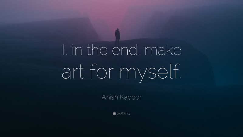 Anish Kapoor Quote: “I, in the end, make art for myself.”