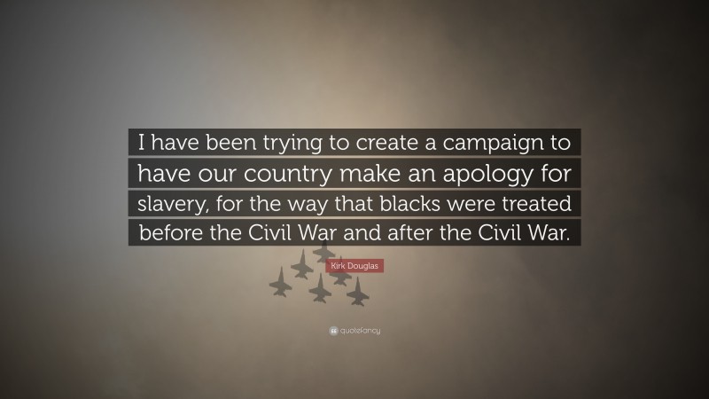 Kirk Douglas Quote: “I have been trying to create a campaign to have our country make an apology for slavery, for the way that blacks were treated before the Civil War and after the Civil War.”