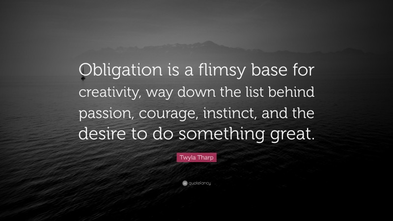Twyla Tharp Quote: “Obligation is a flimsy base for creativity, way down the list behind passion, courage, instinct, and the desire to do something great.”