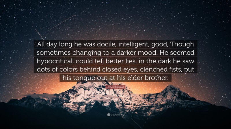 Arthur Rimbaud Quote: “All day long he was docile, intelligent, good, Though sometimes changing to a darker mood. He seemed hypocritical, could tell better lies, in the dark he saw dots of colors behind closed eyes, clenched fists, put his tongue out at his elder brother.”