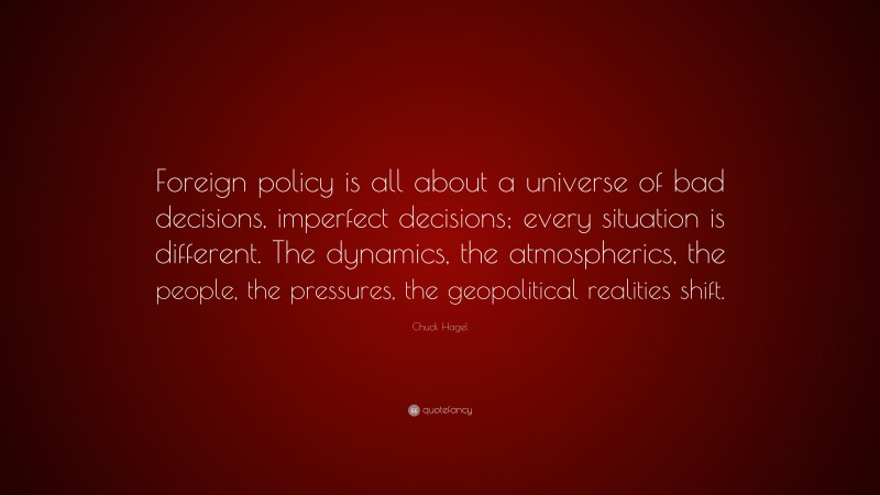 Chuck Hagel Quote: “Foreign policy is all about a universe of bad decisions, imperfect decisions; every situation is different. The dynamics, the atmospherics, the people, the pressures, the geopolitical realities shift.”