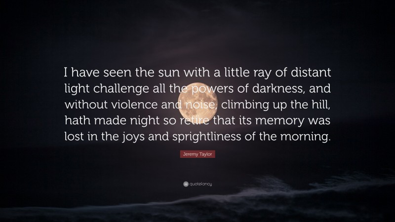 Jeremy Taylor Quote: “I have seen the sun with a little ray of distant light challenge all the powers of darkness, and without violence and noise, climbing up the hill, hath made night so retire that its memory was lost in the joys and sprightliness of the morning.”
