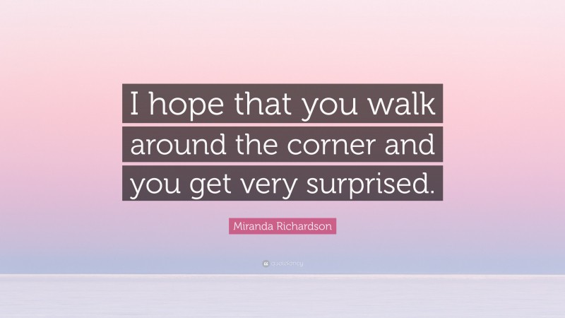 Miranda Richardson Quote: “I hope that you walk around the corner and you get very surprised.”