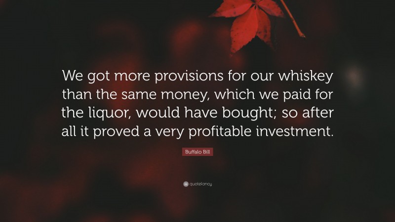 Buffalo Bill Quote: “We got more provisions for our whiskey than the same money, which we paid for the liquor, would have bought; so after all it proved a very profitable investment.”