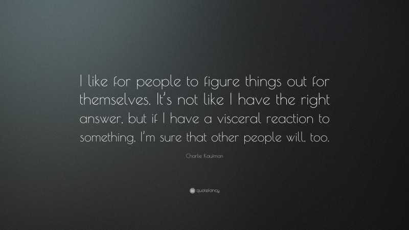 Charlie Kaufman Quote: “I like for people to figure things out for themselves. It’s not like I have the right answer, but if I have a visceral reaction to something, I’m sure that other people will, too.”