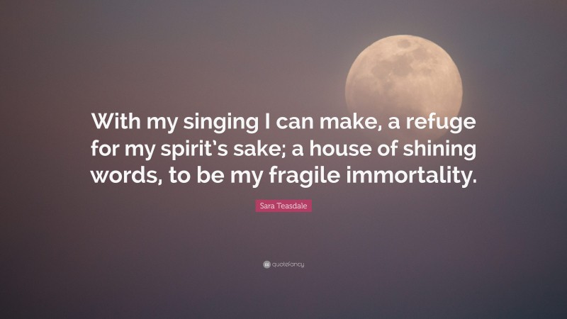 Sara Teasdale Quote: “With my singing I can make, a refuge for my spirit’s sake; a house of shining words, to be my fragile immortality.”