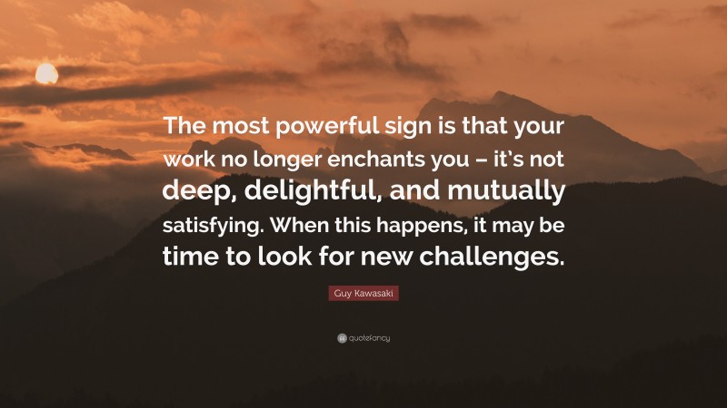 Guy Kawasaki Quote: “The most powerful sign is that your work no longer enchants you – it’s not deep, delightful, and mutually satisfying. When this happens, it may be time to look for new challenges.”