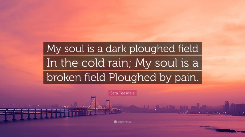Sara Teasdale Quote: “My soul is a dark ploughed field In the cold rain; My soul is a broken field Ploughed by pain.”