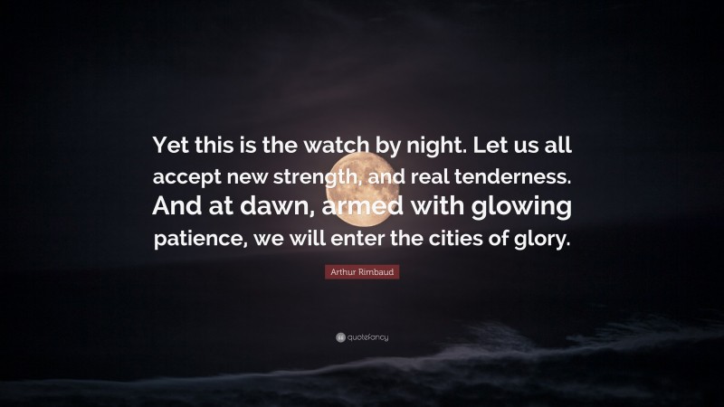 Arthur Rimbaud Quote: “Yet this is the watch by night. Let us all accept new strength, and real tenderness. And at dawn, armed with glowing patience, we will enter the cities of glory.”